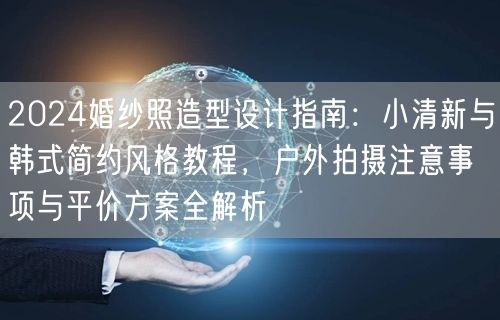 2024婚纱照造型设计指南：小清新与韩式简约风格教程，户外拍摄注意事项与平价方案全解析