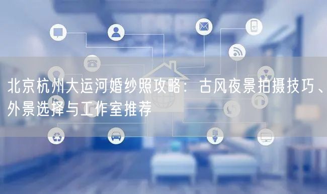 北京杭州大运河婚纱照攻略：古风夜景拍摄技巧、外景选择与工作室推荐