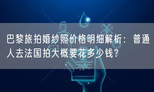 巴黎旅拍婚纱照价格明细解析：普通人去法国拍大概要花多少钱？