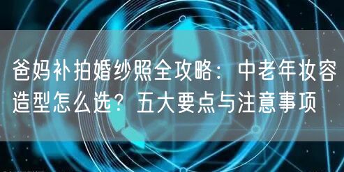 爸妈补拍婚纱照全攻略：中老年妆容造型怎么选？五大要点与注意事项