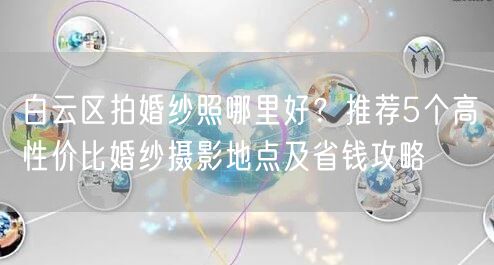 白云区拍婚纱照哪里好？推荐5个高性价比婚纱摄影地点及省钱攻略