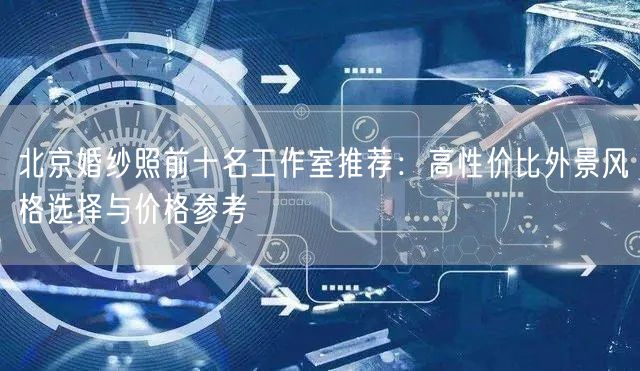 北京婚纱照前十名工作室推荐：高性价比外景风格选择与价格参考