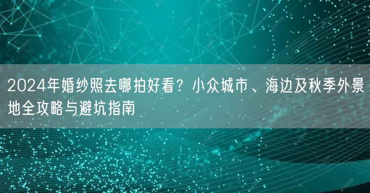2024年婚纱照去哪拍好看？小众城市、海边及秋季外景地全攻略与避坑指南