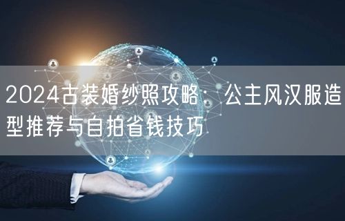 2024古装婚纱照攻略：公主风汉服造型推荐与自拍省钱技巧