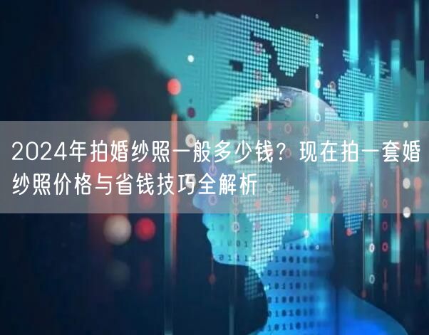 2024年拍婚纱照一般多少钱？现在拍一套婚纱照价格与省钱技巧全解析