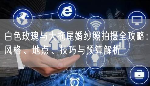 白色玫瑰与大拖尾婚纱照拍摄全攻略：风格、地点、技巧与预算解析