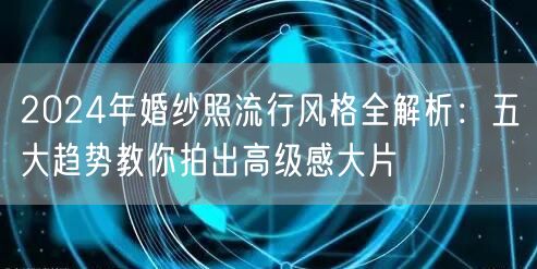 2024年婚纱照流行风格全解析：五大趋势教你拍出高级感大片