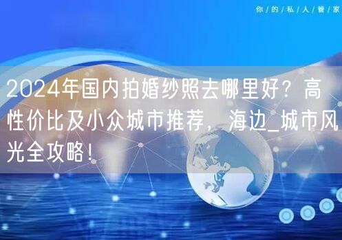 2024年国内拍婚纱照去哪里好？高性价比及小众城市推荐，海边_城市风光全攻略！