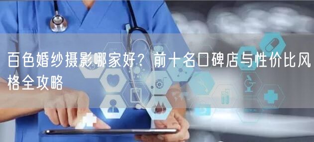 百色婚纱摄影哪家好？前十名口碑店与性价比风格全攻略