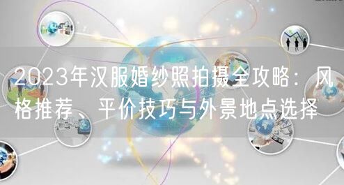 2023年汉服婚纱照拍摄全攻略：风格推荐、平价技巧与外景地点选择