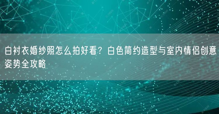 白衬衣婚纱照怎么拍好看？白色简约造型与室内情侣创意姿势全攻略