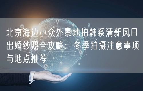 北京海边小众外景地拍韩系清新风日出婚纱照全攻略：冬季拍摄注意事项与地点推荐