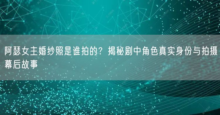 阿瑟女主婚纱照是谁拍的？揭秘剧中角色真实身份与拍摄幕后故事