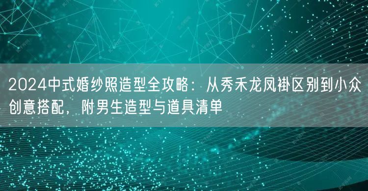 2024中式婚纱照造型全攻略：从秀禾龙凤褂区别到小众创意搭配，附男生造型与道具清单
