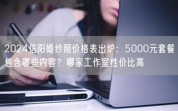 2024信阳婚纱照价格表出炉：5000元套餐包含哪些内容？哪家工作室性价比高
