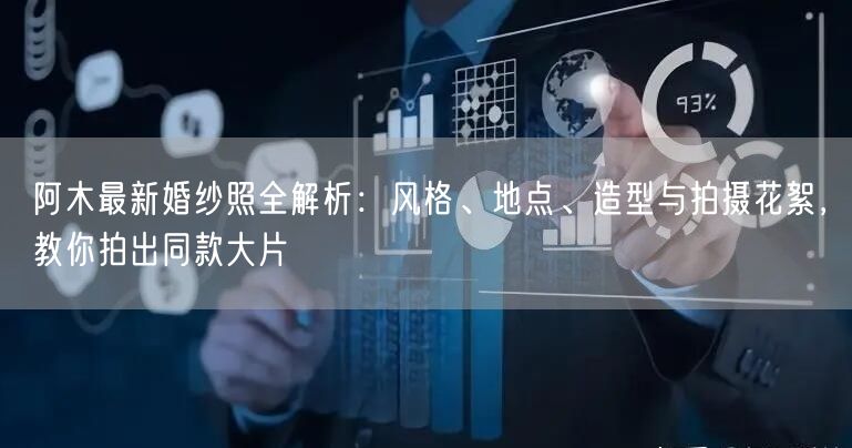 阿木最新婚纱照全解析：风格、地点、造型与拍摄花絮，教你拍出同款大片