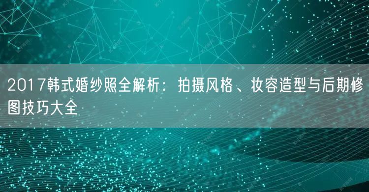 2017韩式婚纱照全解析：拍摄风格、妆容造型与后期修图技巧大全