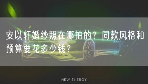 安以轩婚纱照在哪拍的？同款风格和预算要花多少钱？