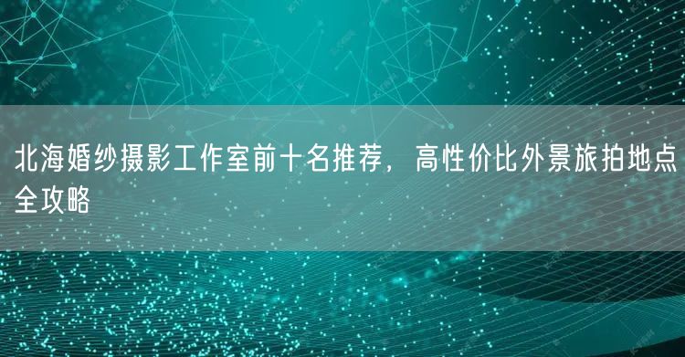 北海婚纱摄影工作室前十名推荐，高性价比外景旅拍地点全攻略