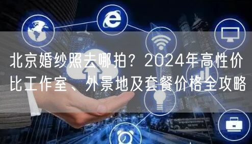 北京婚纱照去哪拍？2024年高性价比工作室、外景地及套餐价格全攻略