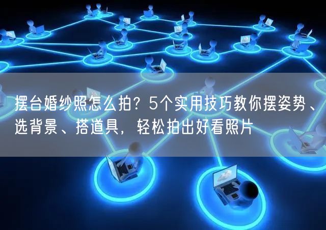 摆台婚纱照怎么拍？5个实用技巧教你摆姿势、选背景、搭道具，轻松拍出好看照片