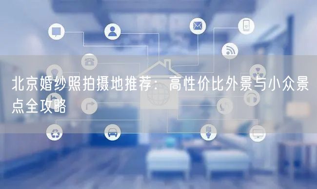 北京婚纱照拍摄地推荐：高性价比外景与小众景点全攻略