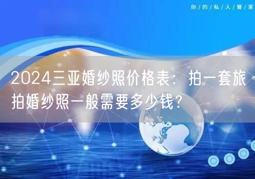 2024三亚婚纱照价格表：拍一套旅拍婚纱照一般需要多少钱？
