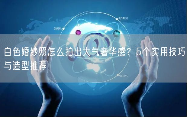 白色婚纱照怎么拍出大气奢华感？5个实用技巧与造型推荐