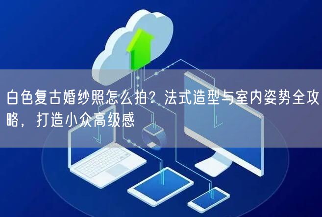 白色复古婚纱照怎么拍？法式造型与室内姿势全攻略，打造小众高级感