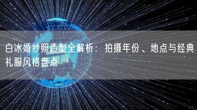 白冰婚纱照造型全解析：拍摄年份、地点与经典礼服风格盘点