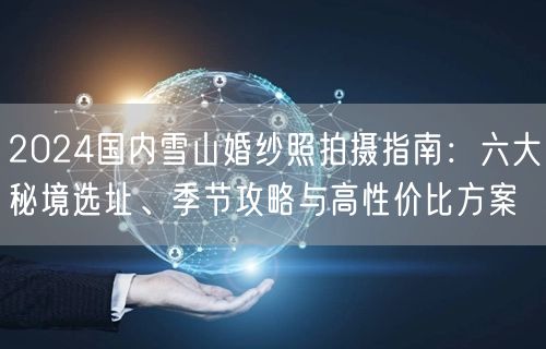 2024国内雪山婚纱照拍摄指南：六大秘境选址、季节攻略与高性价比方案