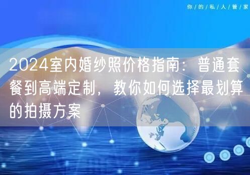 2024室内婚纱照价格指南：普通套餐到高端定制，教你如何选择最划算的拍摄方案