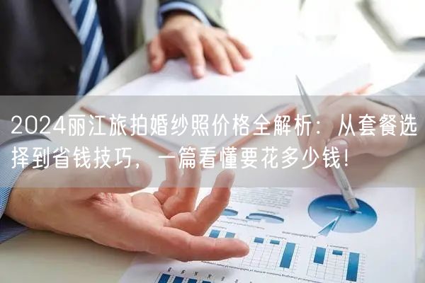 2024丽江旅拍婚纱照价格全解析：从套餐选择到省钱技巧，一篇看懂要花多少钱！