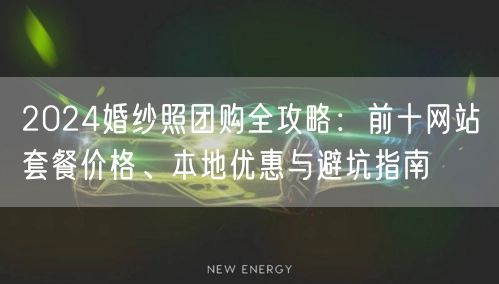 2024婚纱照团购全攻略：前十网站套餐价格、本地优惠与避坑指南
