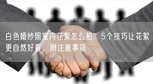 白色婚纱照室内花絮怎么拍？5个技巧让花絮更自然好看，附注意事项