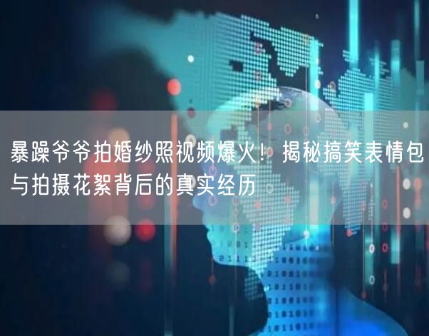 暴躁爷爷拍婚纱照视频爆火！揭秘搞笑表情包与拍摄花絮背后的真实经历