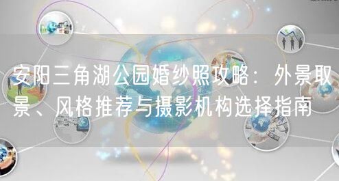 安阳三角湖公园婚纱照攻略：外景取景、风格推荐与摄影机构选择指南