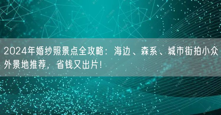 2024年婚纱照景点全攻略：海边、森系、城市街拍小众外景地推荐，省钱又出片！