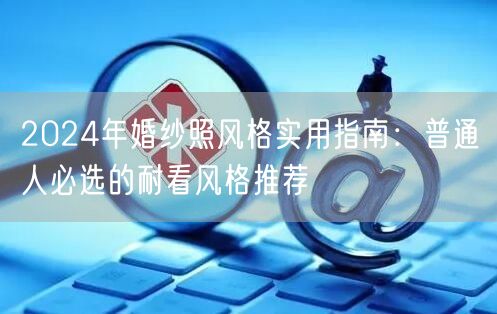 2024年婚纱照风格实用指南：普通人必选的耐看风格推荐