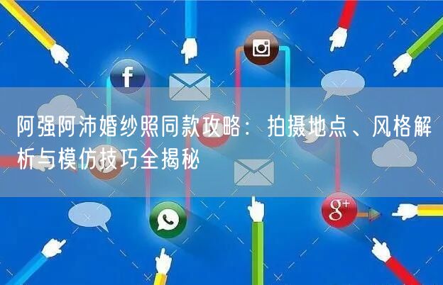 阿强阿沛婚纱照同款攻略：拍摄地点、风格解析与模仿技巧全揭秘