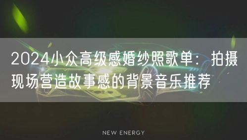 2024小众高级感婚纱照歌单：拍摄现场营造故事感的背景音乐推荐