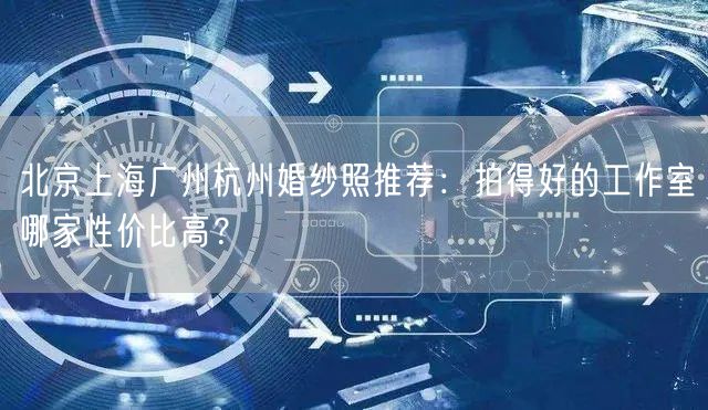 北京上海广州杭州婚纱照推荐：拍得好的工作室哪家性价比高？