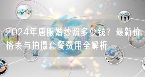 2024年唐服婚纱照多少钱？最新价格表与拍摄套餐费用全解析