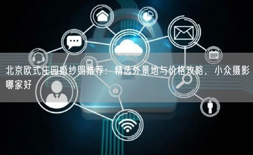 北京欧式庄园婚纱照推荐：精选外景地与价格攻略，小众摄影哪家好