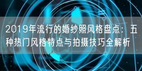 2019年流行的婚纱照风格盘点：五种热门风格特点与拍摄技巧全解析