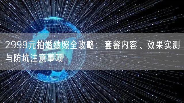 2999元拍婚纱照全攻略：套餐内容、效果实测与防坑注意事项