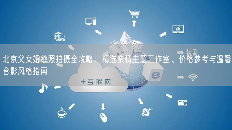 北京父女婚纱照拍摄全攻略：精选亲情主题工作室、价格参考与温馨合影风格指南