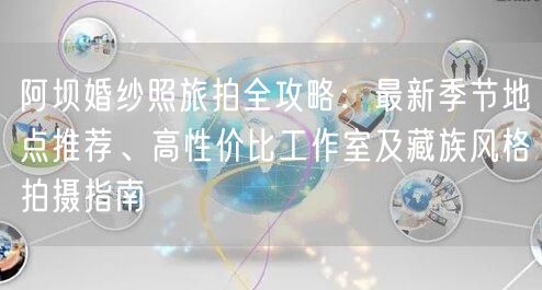 阿坝婚纱照旅拍全攻略：最新季节地点推荐、高性价比工作室及藏族风格拍摄指南