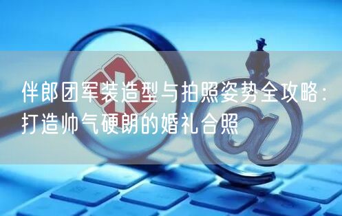 伴郎团军装造型与拍照姿势全攻略：打造帅气硬朗的婚礼合照