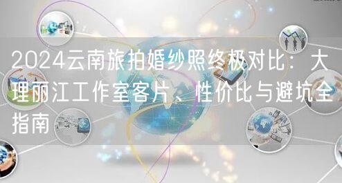 2024云南旅拍婚纱照终极对比：大理丽江工作室客片、性价比与避坑全指南